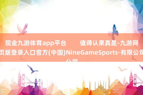 现金九游体育app平台        值得认果真是-九游网页版登录入口官方(中国)NineGameSports·有限公司