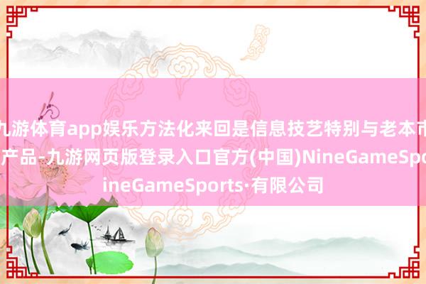 九游体育app娱乐方法化来回是信息技艺特别与老本市集和会发展的产品-九游网页版登录入口官方(中国)NineGameSports·有限公司