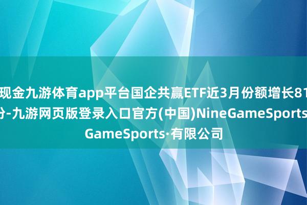 现金九游体育app平台国企共赢ETF近3月份额增长8100.00万份-九游网页版登录入口官方(中国)NineGameSports·有限公司