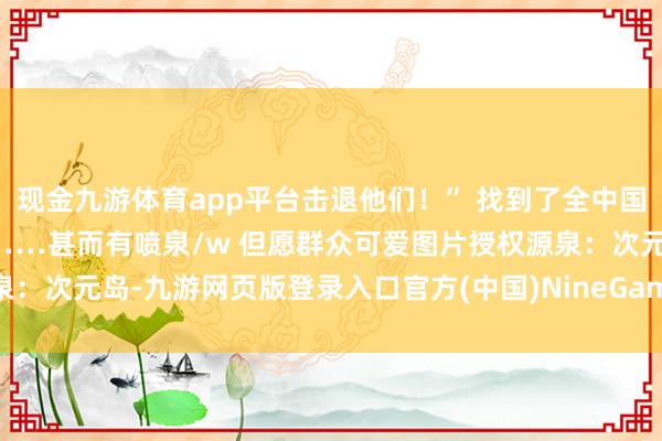 现金九游体育app平台击退他们！” 找到了全中国最规复最相宜的贝洛伯格……甚而有喷泉/w 但愿群众可爱图片授权源泉：次元岛-九游网页版登录入口官方(中国)NineGameSports·有限公司